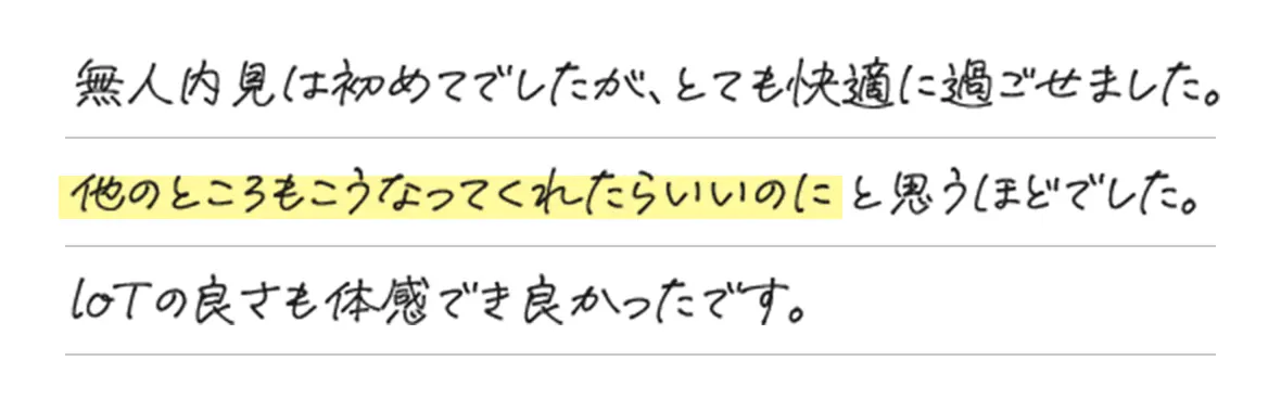 無人内見は初めてでしたが、とても快適に過ごせました。他のところもこうなってくれたらいいのにと思うほどでした。loTの良さも体感でき良かったです。