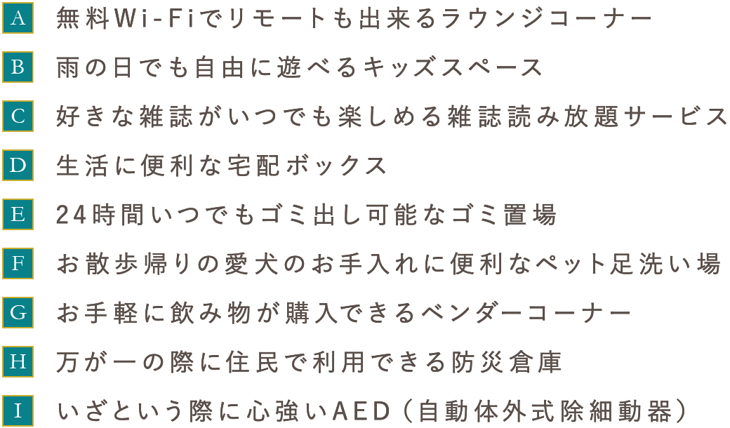 ［A］無料Wi-Fiでリモートも出来るラウンジコーナー　［B］雨の日でも自由に遊べるキッズスペース　［C］好きな雑誌がいつでも楽しめる雑誌読み放題サービス　［D］生活に便利な宅配ボックス　［E］24時間いつでもゴミ出し可能なゴミ置場　［F］お散歩帰りの愛犬のお手入れに便利なペット足洗い場　［G］お手軽に飲み物が購入できるベンダーコーナー　［H］万が一の際に住民で利用できる防災倉庫　［I］いざという際に心強いAED（自動体外式除細動器）