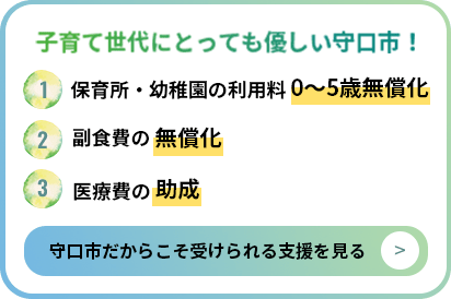 子育て世代にとっても優しい守口市！ 1.保育所・幼稚園の利用料0~5歳無償化 2.副食費の無償化 3.医療費の助成 守口市だからこそ受けられる支援を見る