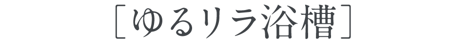 ［ゆるリラ浴槽］